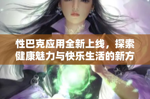性巴克应用全新上线，探索健康魅力与快乐生活的新方式