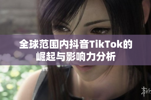 全球范围内抖音TikTok的崛起与影响力分析