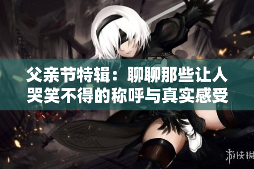 父亲节特辑：聊聊那些让人哭笑不得的称呼与真实感受