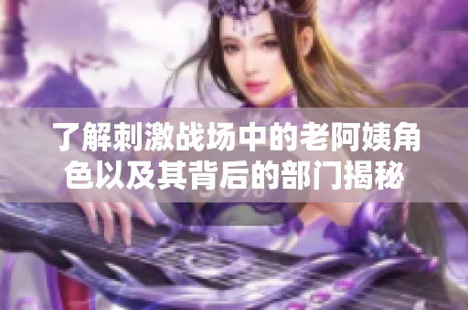 了解刺激战场中的老阿姨角色以及其背后的部门揭秘