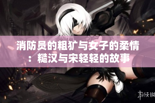 消防员的粗犷与女子的柔情：糙汉与宋轻轻的故事