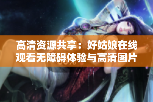 高清资源共享：好姑娘在线观看无障碍体验与高清图片欣赏