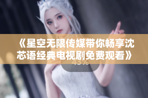 《星空无限传媒带你畅享沈芯语经典电视剧免费观看》