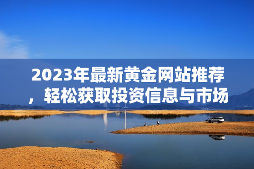 2023年最新黄金网站推荐，轻松获取投资信息与市场动态
