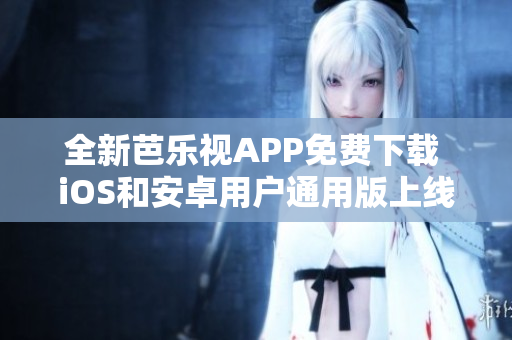 全新芭乐视APP免费下载 iOS和安卓用户通用版上线