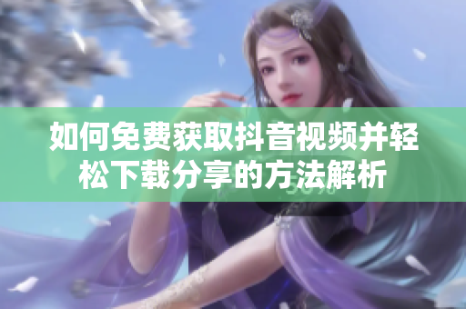 如何免费获取抖音视频并轻松下载分享的方法解析