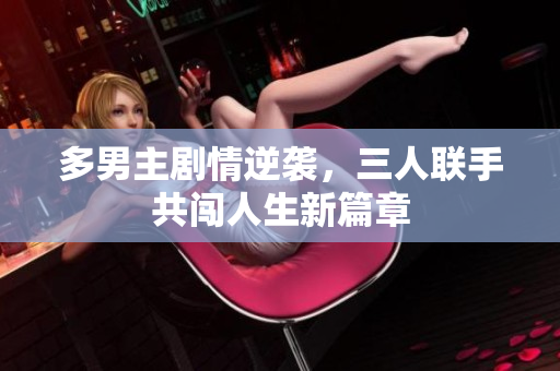 多男主剧情逆袭，三人联手共闯人生新篇章