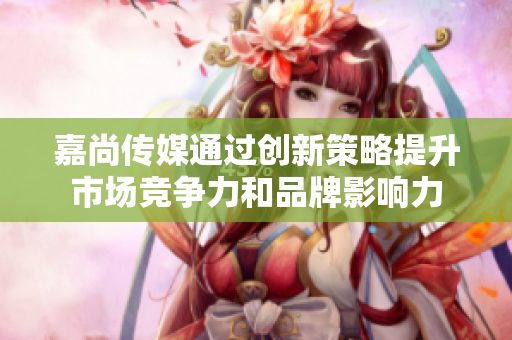 嘉尚传媒通过创新策略提升市场竞争力和品牌影响力