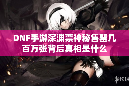 DNF手游深渊票神秘售罄几百万张背后真相是什么