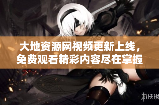 大地资源网视频更新上线，免费观看精彩内容尽在掌握