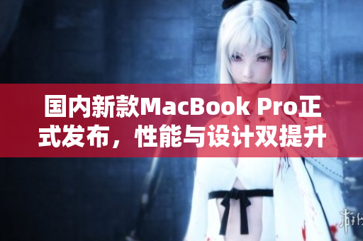 国内新款MacBook Pro正式发布，性能与设计双提升