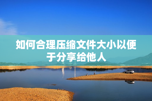 如何合理压缩文件大小以便于分享给他人