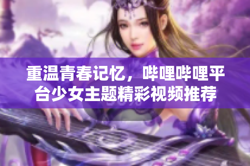 重温青春记忆，哔哩哔哩平台少女主题精彩视频推荐