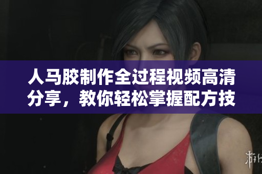 人马胶制作全过程视频高清分享，教你轻松掌握配方技巧