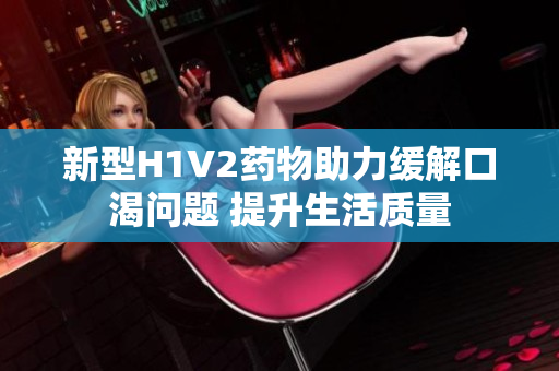 新型H1V2药物助力缓解口渴问题 提升生活质量