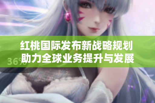 红桃国际发布新战略规划 助力全球业务提升与发展