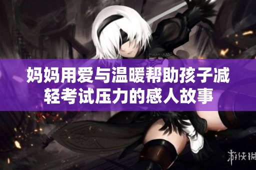妈妈用爱与温暖帮助孩子减轻考试压力的感人故事