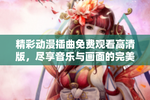 精彩动漫插曲免费观看高清版，尽享音乐与画面的完美结合