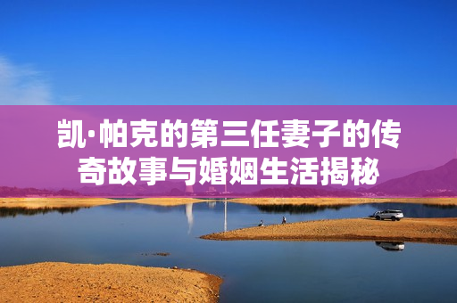 凯·帕克的第三任妻子的传奇故事与婚姻生活揭秘