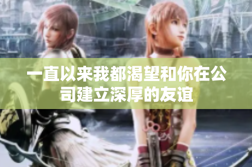 一直以来我都渴望和你在公司建立深厚的友谊