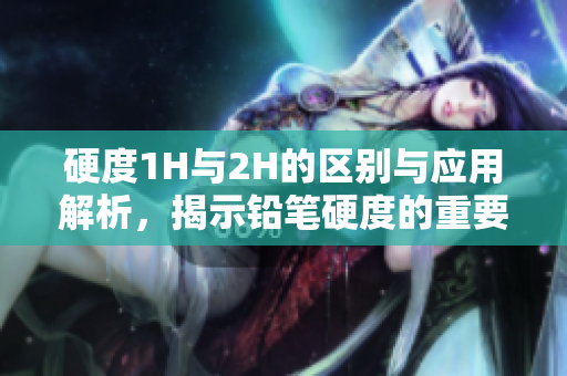 硬度1H与2H的区别与应用解析，揭示铅笔硬度的重要性