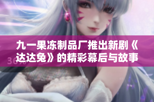 九一果冻制品厂推出新剧《达达兔》的精彩幕后与故事解析
