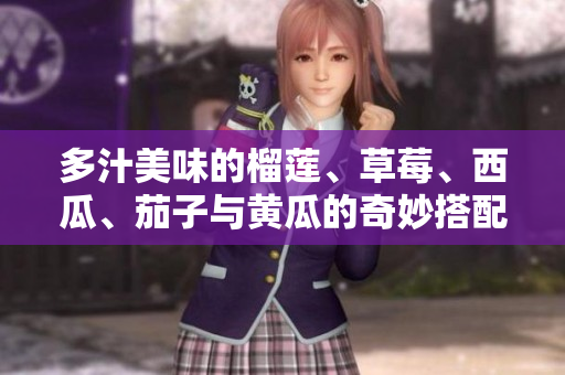 多汁美味的榴莲、草莓、西瓜、茄子与黄瓜的奇妙搭配探索