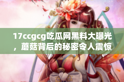 17ccgcg吃瓜网黑料大曝光，蘑菇背后的秘密令人震惊