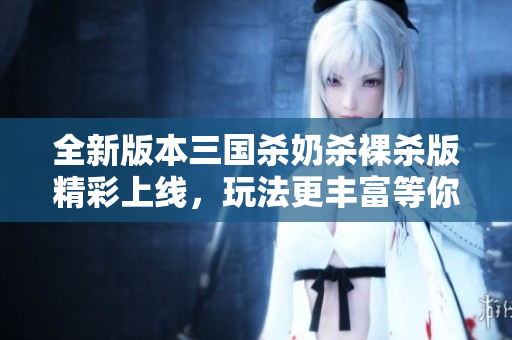 全新版本三国杀奶杀裸杀版精彩上线，玩法更丰富等你来体验