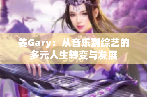 姜Gary：从音乐到综艺的多元人生转变与发展