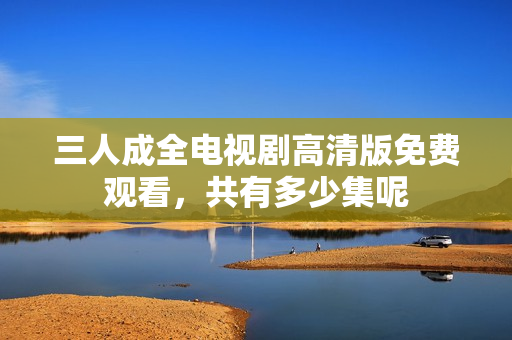 三人成全电视剧高清版免费观看，共有多少集呢