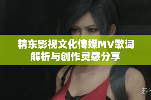精东影视文化传媒MV歌词解析与创作灵感分享