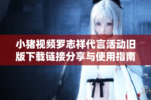 小猪视频罗志祥代言活动旧版下载链接分享与使用指南