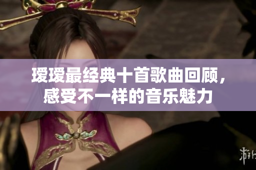 瑷瑷最经典十首歌曲回顾，感受不一样的音乐魅力