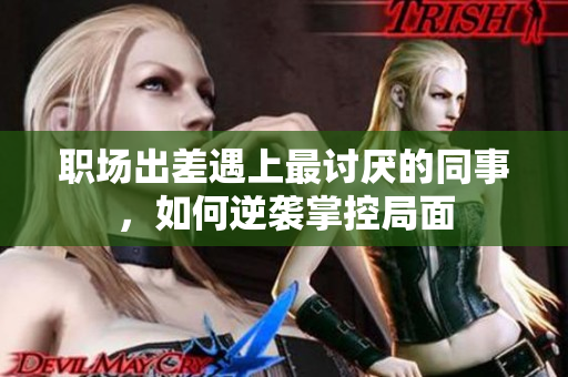 职场出差遇上最讨厌的同事，如何逆袭掌控局面