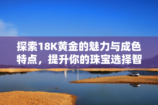 探索18K黄金的魅力与成色特点，提升你的珠宝选择智慧