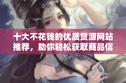 十大不花钱的优质货源网站推荐，助你轻松获取商品信息