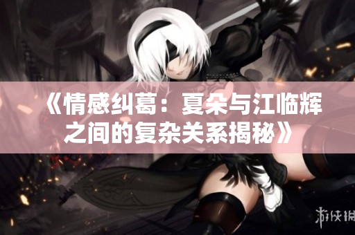 《情感纠葛：夏朵与江临辉之间的复杂关系揭秘》