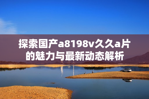 探索国产a8198v久久a片的魅力与最新动态解析