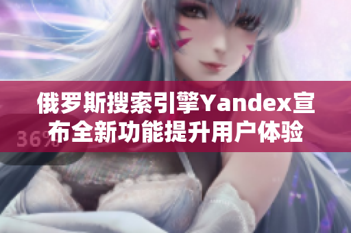 俄罗斯搜索引擎Yandex宣布全新功能提升用户体验