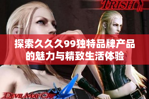 探索久久久99独特品牌产品的魅力与精致生活体验