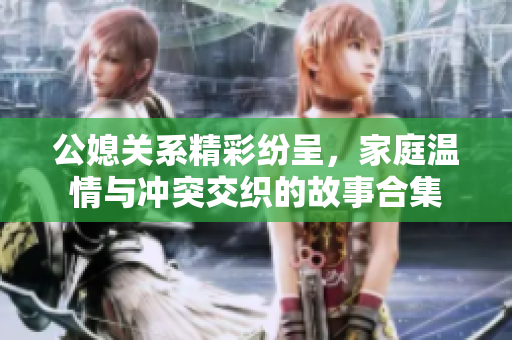公媳关系精彩纷呈，家庭温情与冲突交织的故事合集