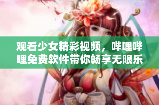 观看少女精彩视频，哔哩哔哩免费软件带你畅享无限乐趣
