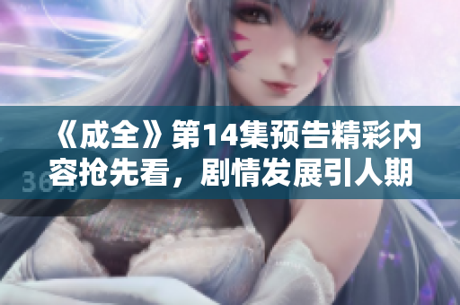 《成全》第14集预告精彩内容抢先看，剧情发展引人期待