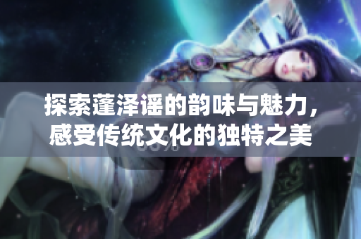 探索蓬泽谣的韵味与魅力，感受传统文化的独特之美