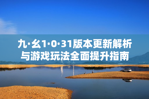 九·幺1·0·31版本更新解析与游戏玩法全面提升指南