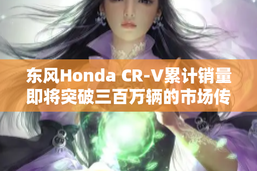 东风Honda CR-V累计销量即将突破三百万辆的市场传奇