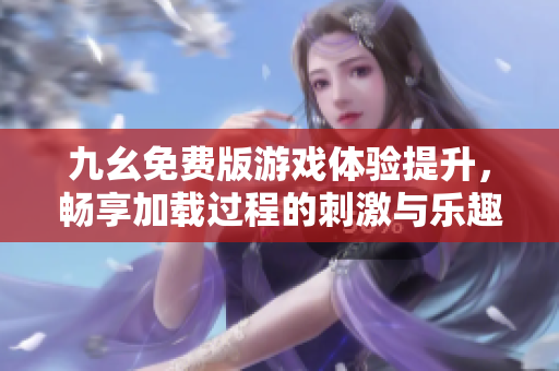 九幺免费版游戏体验提升，畅享加载过程的刺激与乐趣