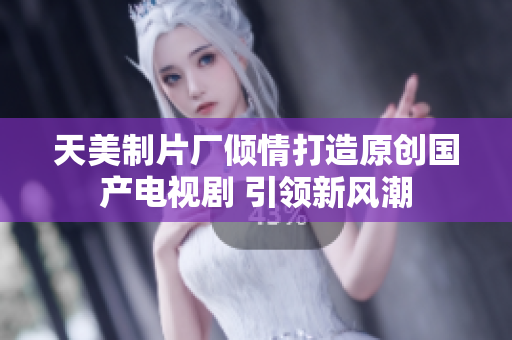 天美制片厂倾情打造原创国产电视剧 引领新风潮