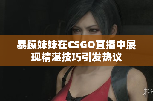 暴躁妹妹在CSGO直播中展现精湛技巧引发热议